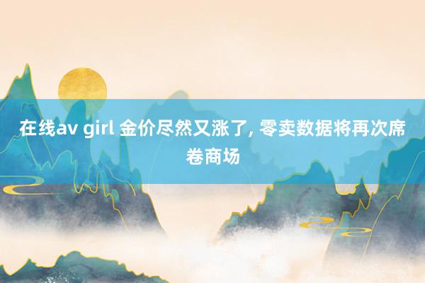 在线av girl 金价尽然又涨了， 零卖数据将再次席卷商场