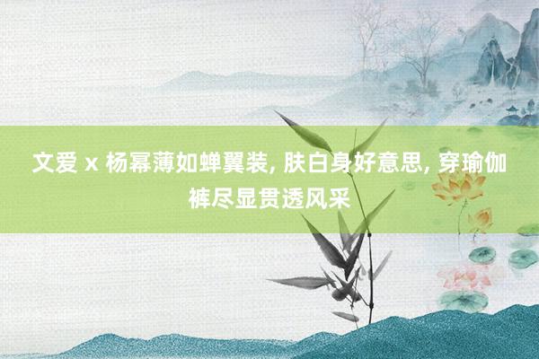 文爱 x 杨幂薄如蝉翼装， 肤白身好意思， 穿瑜伽裤尽显贯透风采