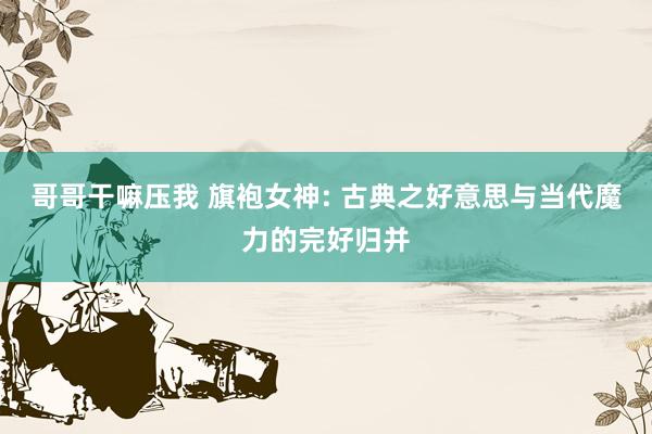 哥哥干嘛压我 旗袍女神: 古典之好意思与当代魔力的完好归并