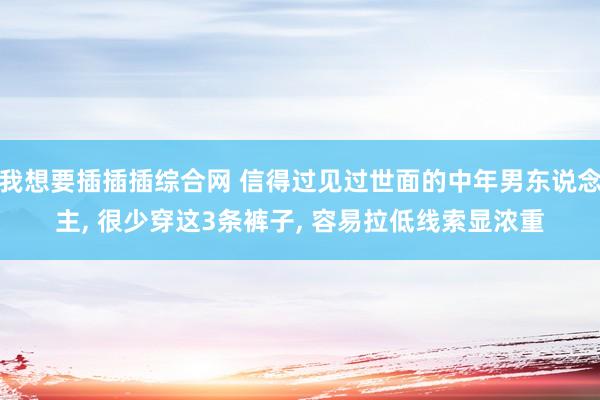我想要插插插综合网 信得过见过世面的中年男东说念主， 很少穿这3条裤子， 容易拉低线索显浓重