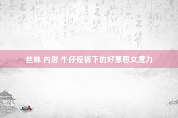 丝袜 内射 牛仔短裤下的好意思女魔力