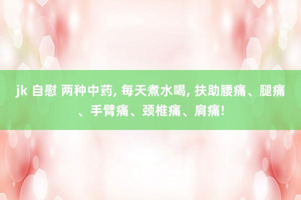 jk 自慰 两种中药， 每天煮水喝， 扶助腰痛、腿痛、手臂痛、颈椎痛、肩痛!