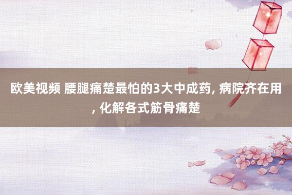 欧美视频 腰腿痛楚最怕的3大中成药， 病院齐在用， 化解各式筋骨痛楚