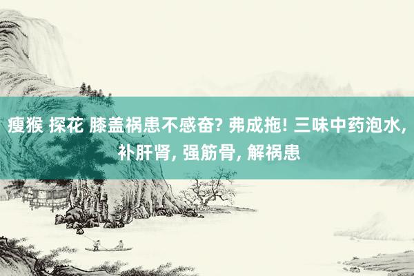 瘦猴 探花 膝盖祸患不感奋? 弗成拖! 三味中药泡水， 补肝肾， 强筋骨， 解祸患