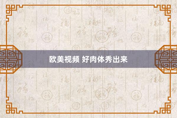 欧美视频 好肉体秀出来