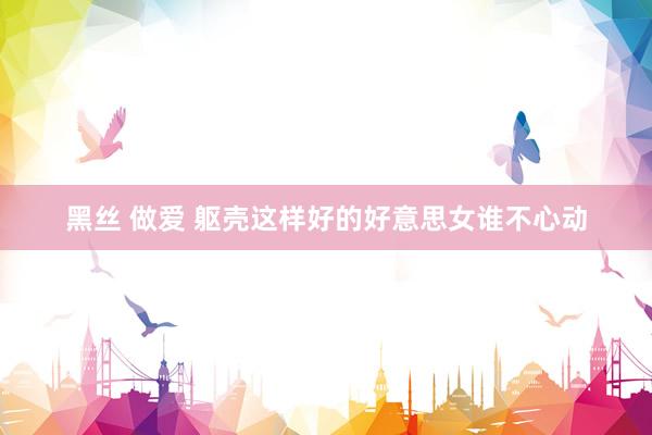 黑丝 做爱 躯壳这样好的好意思女谁不心动