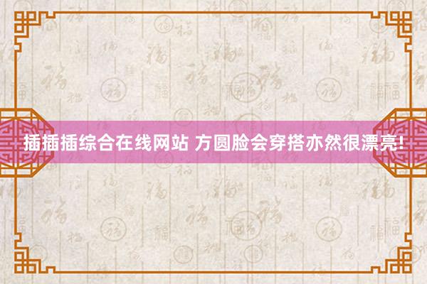 插插插综合在线网站 方圆脸会穿搭亦然很漂亮!