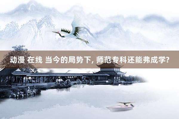 动漫 在线 当今的局势下， 师范专科还能弗成学?