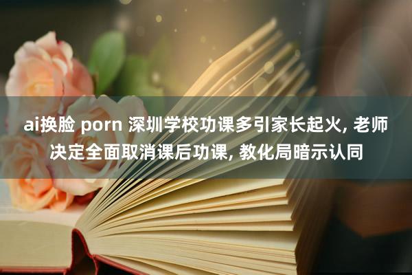 ai换脸 porn 深圳学校功课多引家长起火， 老师决定全面取消课后功课， 教化局暗示认同