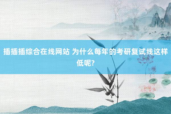 插插插综合在线网站 为什么每年的考研复试线这样低呢?