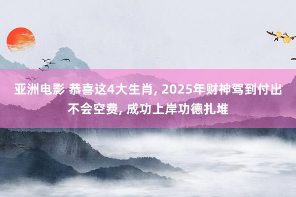 亚洲电影 恭喜这4大生肖， 2025年财神驾到付出不会空费， 成功上岸功德扎堆