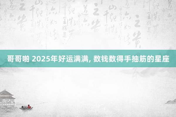 哥哥啪 2025年好运满满， 数钱数得手抽筋的星座