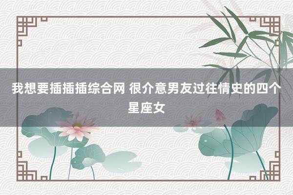 我想要插插插综合网 很介意男友过往情史的四个星座女