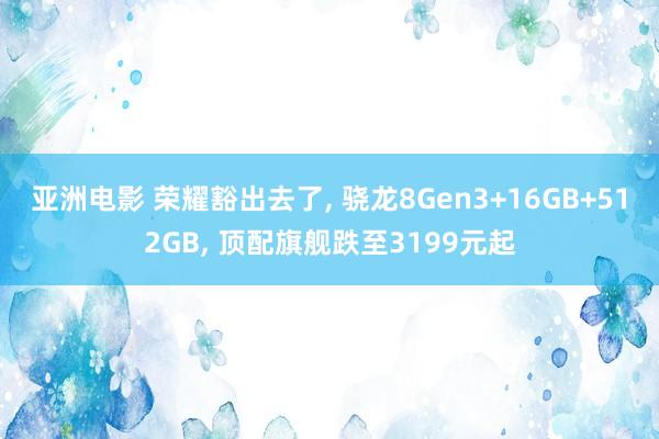亚洲电影 荣耀豁出去了， 骁龙8Gen3+16GB+512GB， 顶配旗舰跌至3199元起