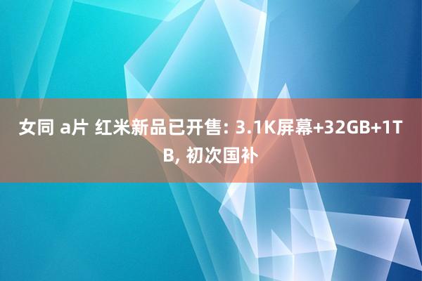 女同 a片 红米新品已开售: 3.1K屏幕+32GB+1TB， 初次国补