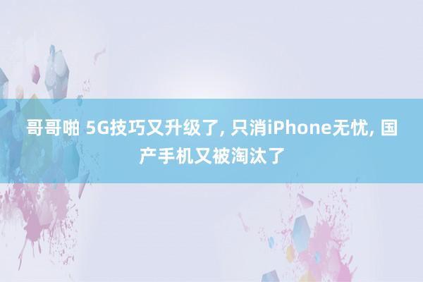 哥哥啪 5G技巧又升级了， 只消iPhone无忧， 国产手机又被淘汰了