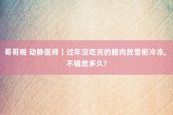 哥哥啪 动静医师丨过年没吃完的腊肉放雪柜冷冻， 不错放多久?