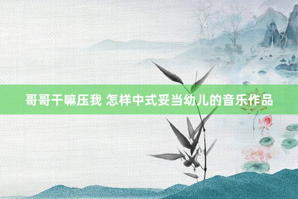 哥哥干嘛压我 怎样中式妥当幼儿的音乐作品