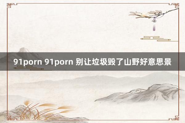 91porn 91porn 别让垃圾毁了山野好意思景