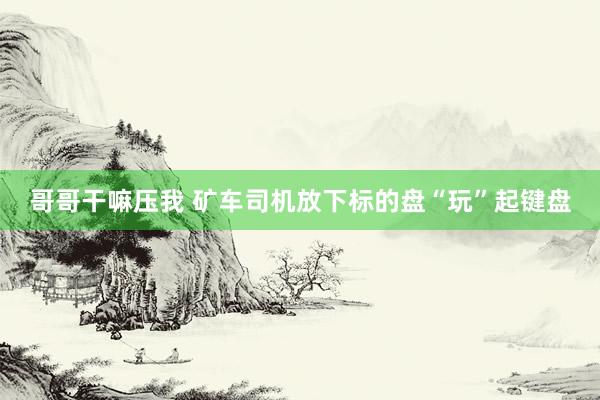 哥哥干嘛压我 矿车司机放下标的盘“玩”起键盘