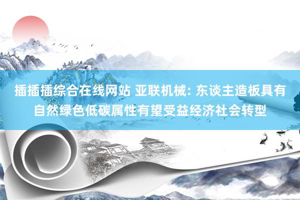 插插插综合在线网站 亚联机械: 东谈主造板具有自然绿色低碳属性有望受益经济社会转型