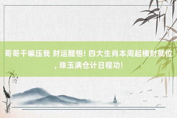 哥哥干嘛压我 财运醒悟! 四大生肖本周起横财就位， 珠玉满仓计日程功!