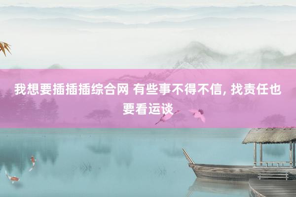 我想要插插插综合网 有些事不得不信， 找责任也要看运谈