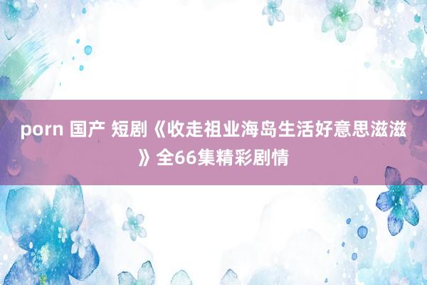 porn 国产 短剧《收走祖业海岛生活好意思滋滋》全66集精彩剧情