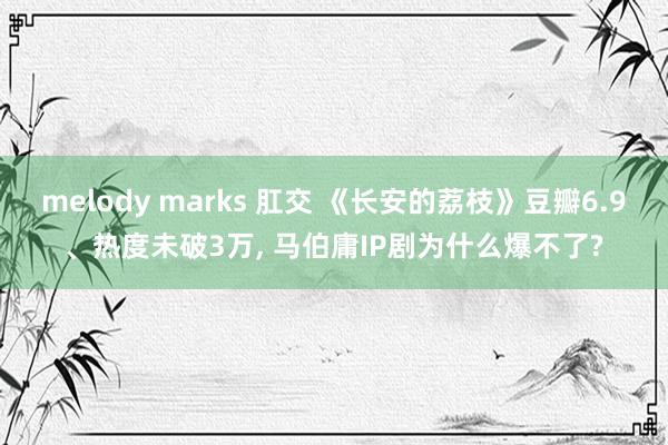 melody marks 肛交 《长安的荔枝》豆瓣6.9、热度未破3万， 马伯庸IP剧为什么爆不了?