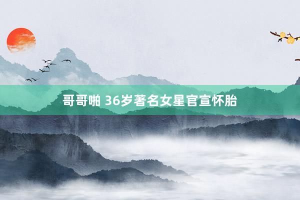 哥哥啪 36岁著名女星官宣怀胎