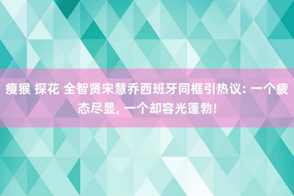 瘦猴 探花 全智贤宋慧乔西班牙同框引热议: 一个疲态尽显， 一个却容光蓬勃!